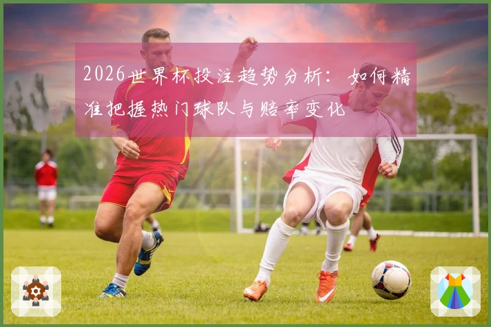 2026世界杯投注趋势分析：如何精准把握热门球队与赔率变化