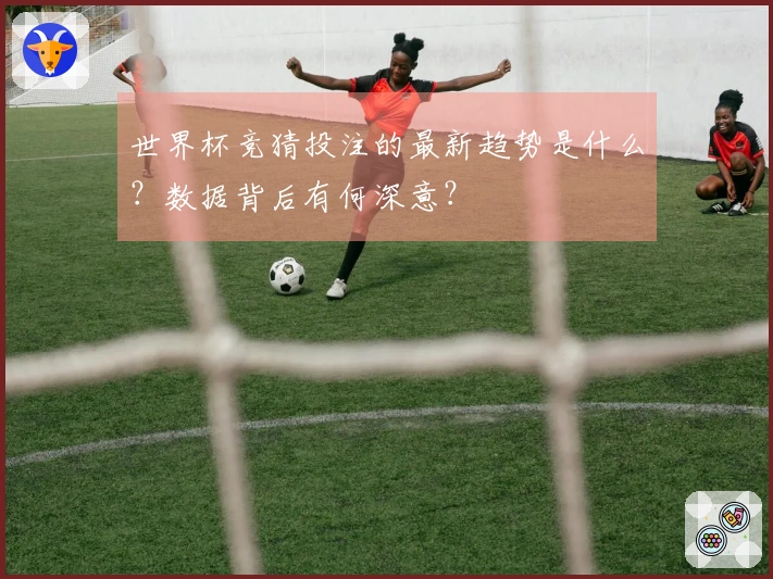 世界杯竞猜投注的最新趋势是什么？数据背后有何深意？